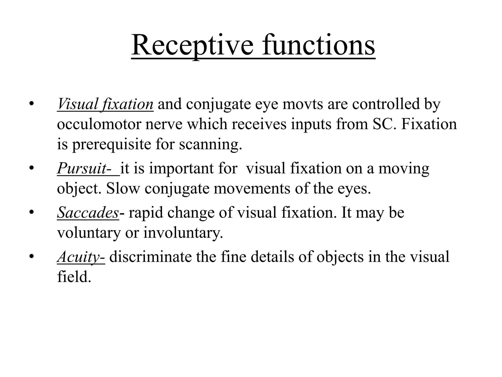 Receptive functions
• Visual fixation and conjugate eye movts are controlled by
occulomotor nerve which receives inputs from SC. Fixation
is prerequisite for scanning.
• Pursuit- it is important for visual fixation on a moving
object. Slow conjugate movements of the eyes.
• Saccades- rapid change of visual fixation. It may be
voluntary or involuntary.
• Acuity- discriminate the fine details of objects in the visual
field.
 
