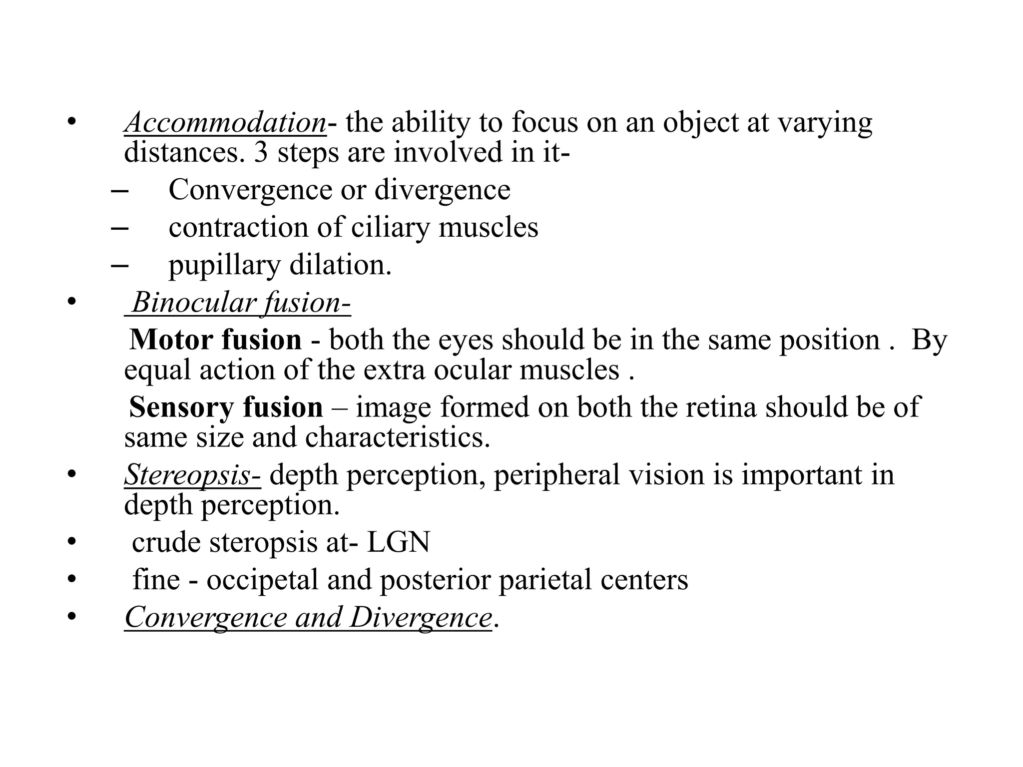 • Accommodation- the ability to focus on an object at varying
distances. 3 steps are involved in it-
– Convergence or divergence
– contraction of ciliary muscles
– pupillary dilation.
• Binocular fusion-
Motor fusion - both the eyes should be in the same position . By
equal action of the extra ocular muscles .
Sensory fusion – image formed on both the retina should be of
same size and characteristics.
• Stereopsis- depth perception, peripheral vision is important in
depth perception.
• crude steropsis at- LGN
• fine - occipetal and posterior parietal centers
• Convergence and Divergence.
 