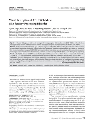 INTRODUCTION
Children with attention deficit hyperactivity disorder
(ADHD) experience difficulties because of the inattention,
impulsivity and deficit of activity control that can have a se-
vere effect on performance in school, home and community
environment.1
Recently, several studies support the idea that
individuals with ADHD have different visual perception. It
was reported that a group with ADHD presented spatial bias
Copyright © 2014 Korean Neuropsychiatric Association 119
as part of impaired perceptual-attentional-action coordina-
tion.2
In multiple visual-spatial tasks intended for right hemi-
sphere processing assessment in children from 14 to 16 years
old, right hemisphere dysfunction was reported, and adults
with ADHD were also impaired on a letter cancellation task.
Teenagers and adults with ADHD demonstrated a higher
mean left-sided omission rate than healthy controls.3,4
Visual
perception problem in children with ADHD have been re-
ported, however, little is known about the factors of visual per-
ception in ADHD children.
Visual perception is viewed as an information-processing
task involving the reception, organization, and assimilation of
visual information in the central nervous system.5
If the infor-
mation-processing centers of the brain do not run well, in-
complete visual perception is the result. In several studies, hy-
per-reactivity to sensory stimuli in children with ADHD has
been confirmed through parent-report and physiological test-
ing,6
and they showed greater reactivity to sensory stimuli,
with larger initial reactions and subsequent lack of habitua-
Visual Perception of ADHD Children
with Sensory Processing Disorder
Hyerim Jung1
*, Young Jae Woo2
, Je Wook Kang3
, Yeon Woo Choi4
, and Kyeong Mi Kim5 
1
Department of Rehabilitation Science, Graduate School of Inje University, Gimhae, Republic of Korea
2
Department of Psychiatry, Samsung Changwon Medical Center, Sungkyunkwan University, Seoul, Republic of Korea
3
Department of Psychiatry, Inje University Busan Paik Hospital, Busan, Republic of Korea
4
Department of Occupational Therapy, Graduate School of Inje University, Gimhae, Republic of Korea
5
Department of Occupational Therapy, College of Biomedical Science and Engineering, Inje University, Gimhae, Republic of Korea
ObjectiveaaThe aim of the present study was to investigate the visual perception difference between ADHD children with and without
sensory processing disorder, and the relationship between sensory processing and visual perception of the children with ADHD.
MethodsaaParticipants were 47 outpatients, aged 6–8 years, diagnosed with ADHD. After excluding those who met exclusion criteria,
38 subjects were clustered into two groups, ADHD children with and without sensory processing disorder (SPD), using SSP reported by
their parents, then subjects completed K-DTVP-2. Spearman correlation analysis was run to determine the relationship between sensory
processing and visual perception, and Mann-Whitney-U test was conducted to compare the K-DTVP-2 score of two groups respectively.
ResultsaaThe ADHD children with SPD performed inferiorly to ADHD children without SPD in the on 3 quotients of K-DTVP-2. The
GVP of K-DTVP-2 score was related to Movement Sensitivity section (r=0.368*) and Low Energy/Weak section of SSP (r=0.369*).
ConclusionaaThe result of the present study suggests that among children with ADHD, the visual perception is lower in those children
with co-morbid SPD. Also, visual perception may be related to sensory processing, especially in the reactions of vestibular and proprio-
ceptive senses. Regarding academic performance, it is necessary to consider how sensory processing issues affect visual perception in chil-
dren with ADHD.	 Psychiatry Investig 2014;11(2):119-123
Key WordsaaAttention Deficit Disorder with Hyperactivity, Visual perception, Sensory processing disorder.
Received: March 8, 2013 Revised: April 24, 2013
Accepted: May 7, 2013 Available online: April 11, 2014
 Correspondence: Kyeong Mi Kim, PhD, OT
Department of Occupational Therapy, College of Biomedical Science and En-
gineering, Inje University, 197 Inje-ro, Gimhae 621-749, Republic of Korea
Tel: +82-55-320-3821, Fax: +82-55-326-4885
E-mail: kmik321@inje.ac.kr
*Current Affilation: Department of Occupational Therapy, Kaya University, Gim-
hae, Republic of Korea
cc This is an Open Access article distributed under the terms of the Creative Commons
Attribution Non-Commercial License (http://creativecommons.org/licenses/by-
nc/3.0) which permits unrestricted non-commercial use, distribution, and reproduc-
tion in any medium, provided the original work is properly cited.
Print ISSN 1738-3684 / On-line ISSN 1976-3026
OPEN ACCESShttp://dx.doi.org/10.4306/pi.2014.11.2.119
ORIGINAL ARTICLE
 