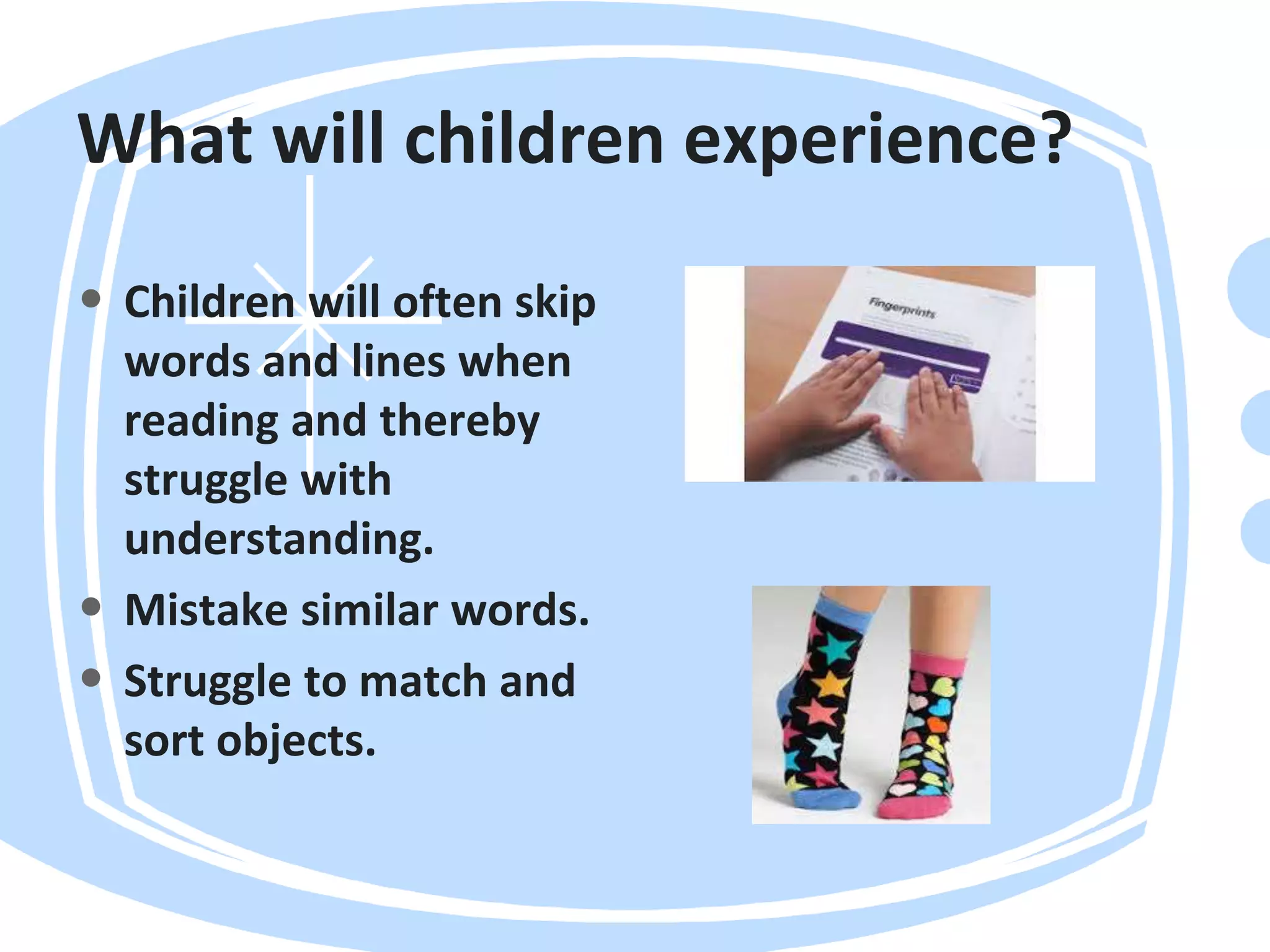 What will children experience?
• Children will often skip
words and lines when
reading and thereby
struggle with
understanding.
• Mistake similar words.
• Struggle to match and
sort objects.
 