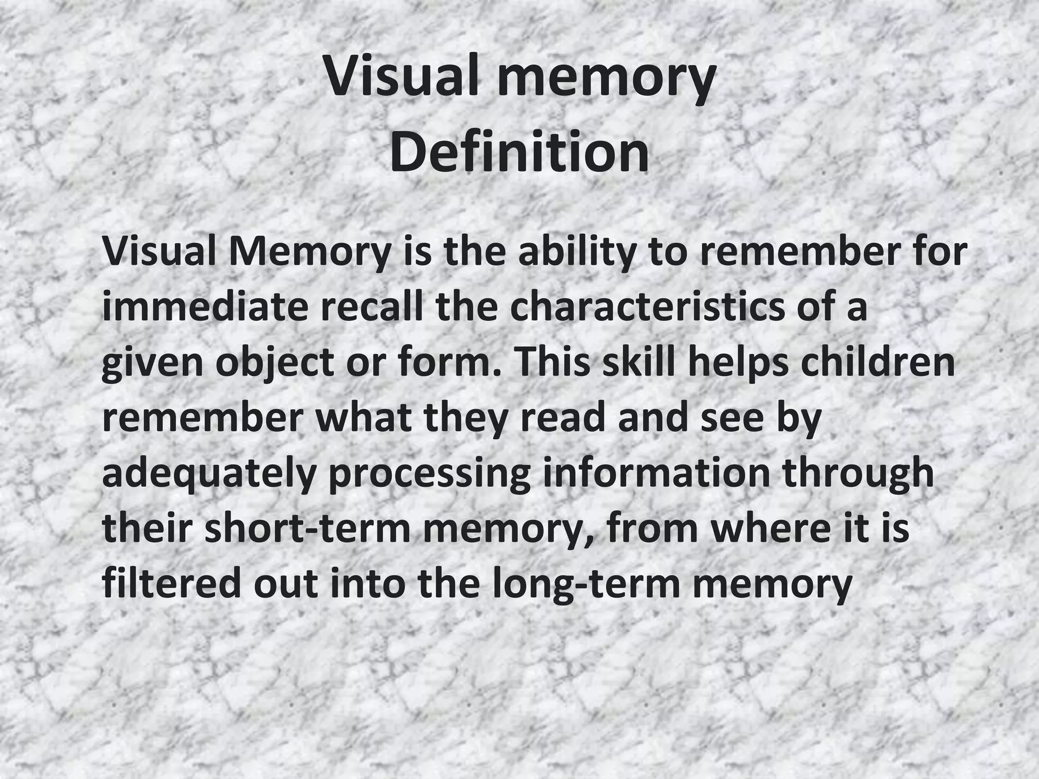Visual memory
Definition
Visual Memory is the ability to remember for
immediate recall the characteristics of a
given object or form. This skill helps children
remember what they read and see by
adequately processing information through
their short-term memory, from where it is
filtered out into the long-term memory
 