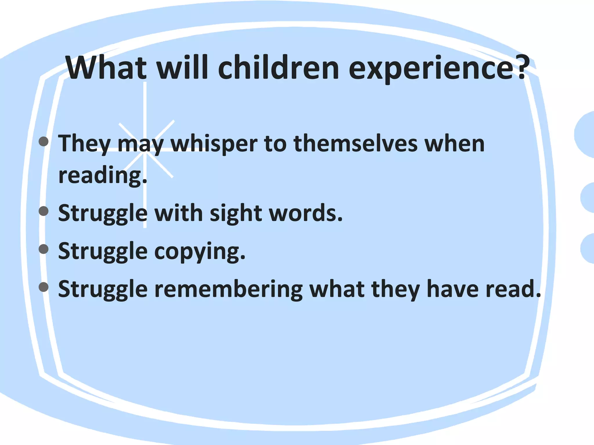 What will children experience?
• They may whisper to themselves when
reading.
• Struggle with sight words.
• Struggle copying.
• Struggle remembering what they have read.
 