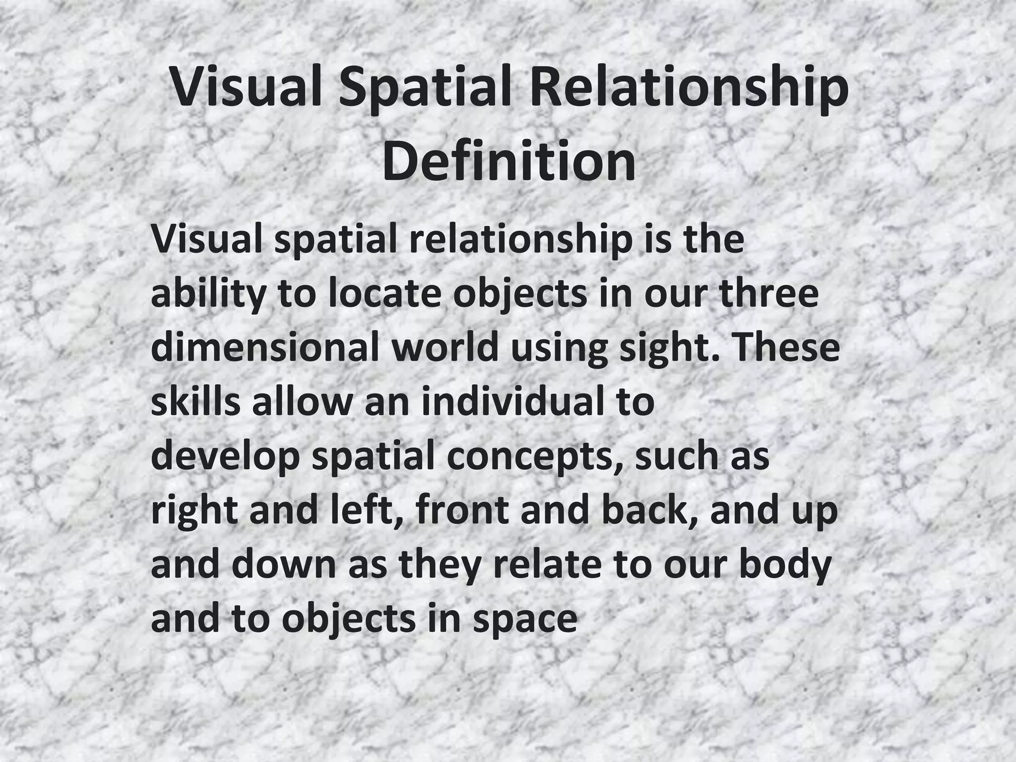 Visual Spatial Relationship
Definition
Visual spatial relationship is the
ability to locate objects in our three
dimensional world using sight. These
skills allow an individual to
develop spatial concepts, such as
right and left, front and back, and up
and down as they relate to our body
and to objects in space
 