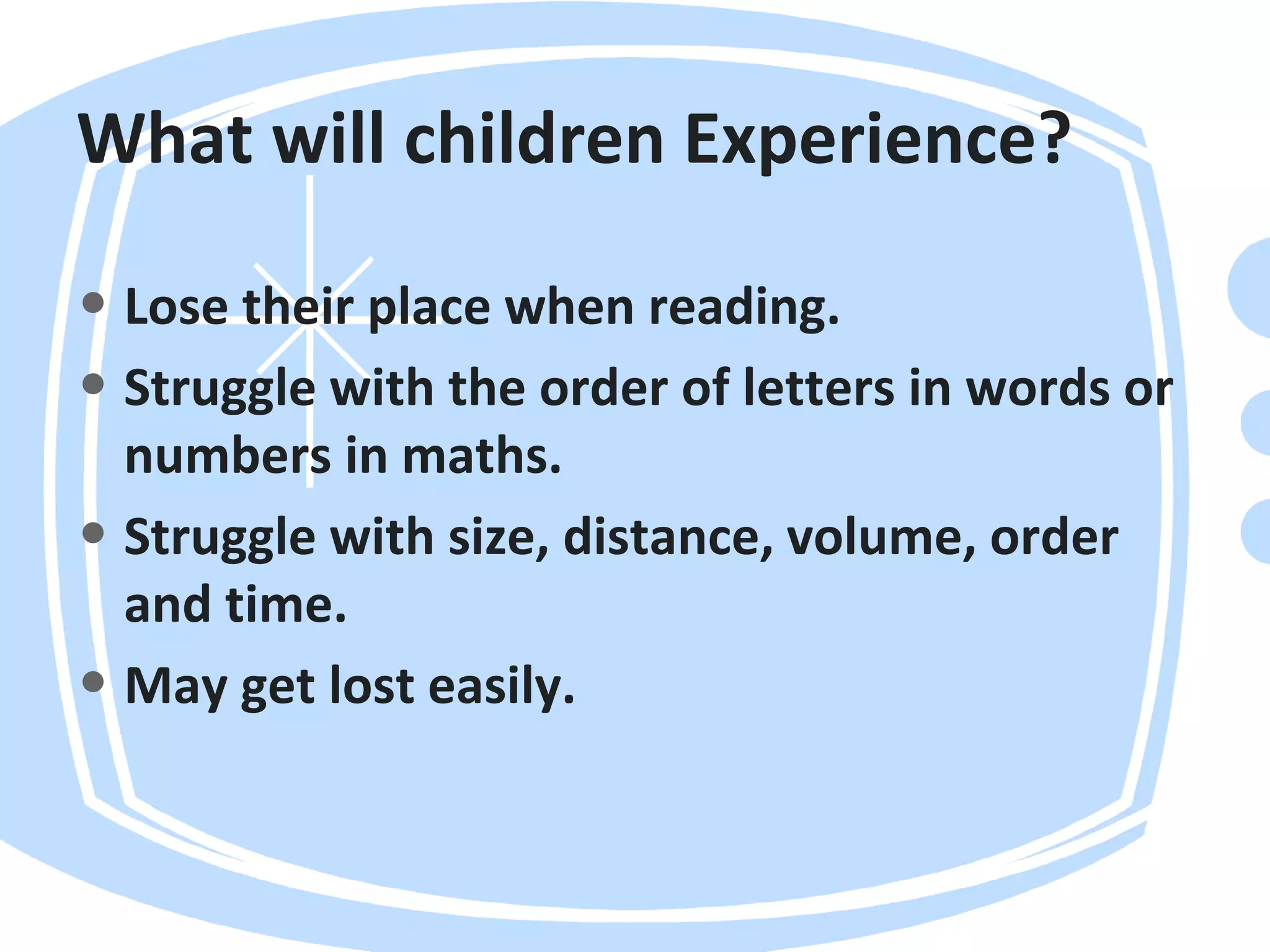 What will children Experience?
• Lose their place when reading.
• Struggle with the order of letters in words or
numbers in maths.
• Struggle with size, distance, volume, order
and time.
• May get lost easily.
 