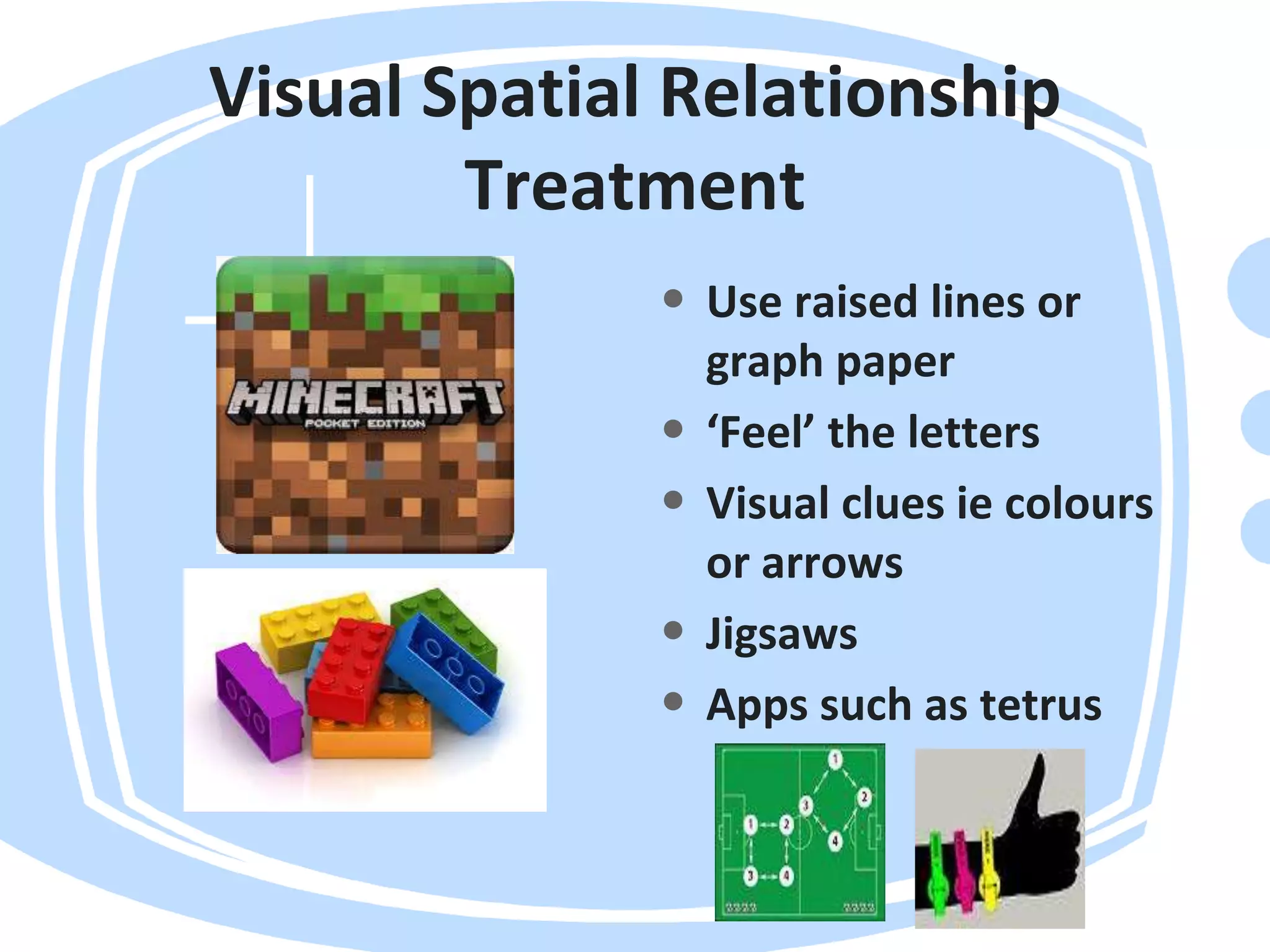 Visual Spatial Relationship
Treatment
• Use raised lines or
graph paper
• ‘Feel’ the letters
• Visual clues ie colours
or arrows
• Jigsaws
• Apps such as tetrus
 