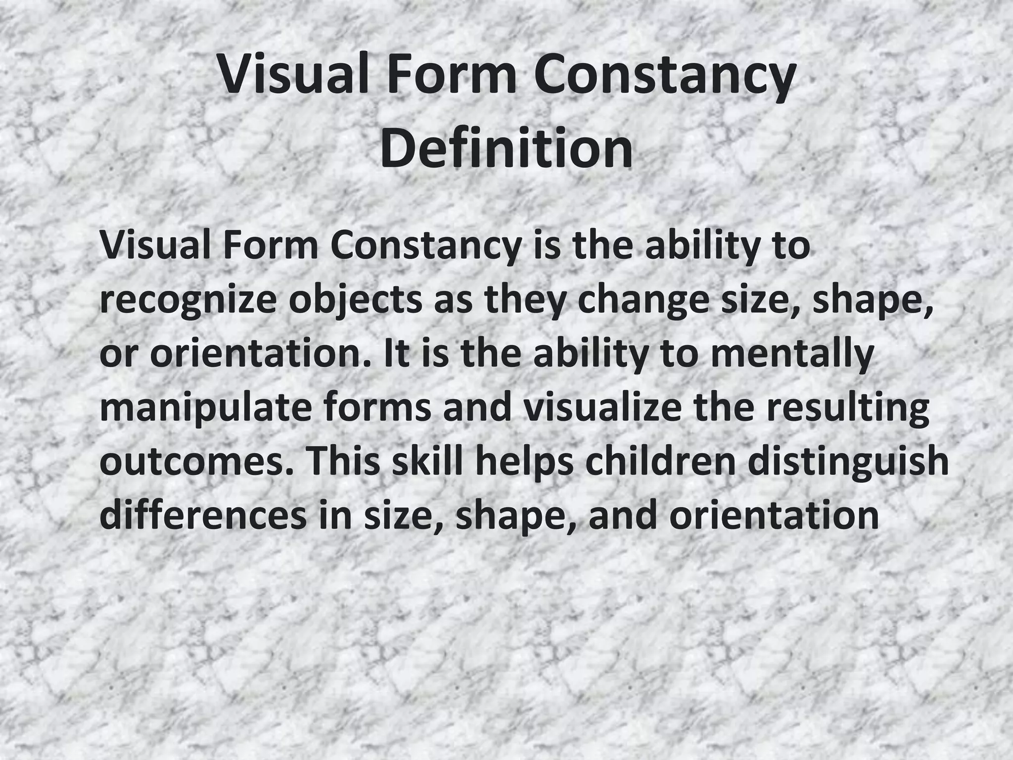 Visual Form Constancy
Definition
Visual Form Constancy is the ability to
recognize objects as they change size, shape,
or orientation. It is the ability to mentally
manipulate forms and visualize the resulting
outcomes. This skill helps children distinguish
differences in size, shape, and orientation
 