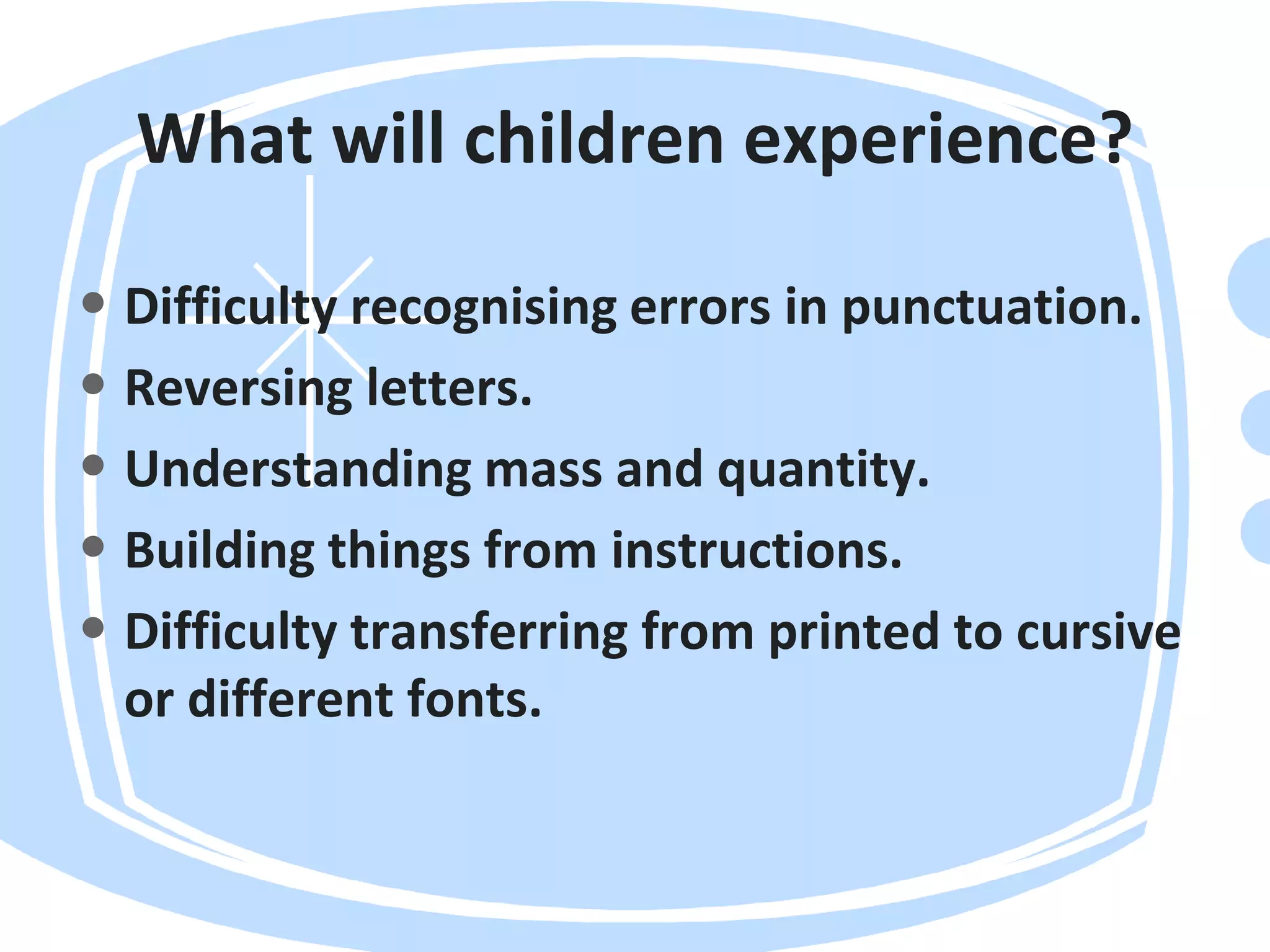 What will children experience?
• Difficulty recognising errors in punctuation.
• Reversing letters.
• Understanding mass and quantity.
• Building things from instructions.
• Difficulty transferring from printed to cursive
or different fonts.
 