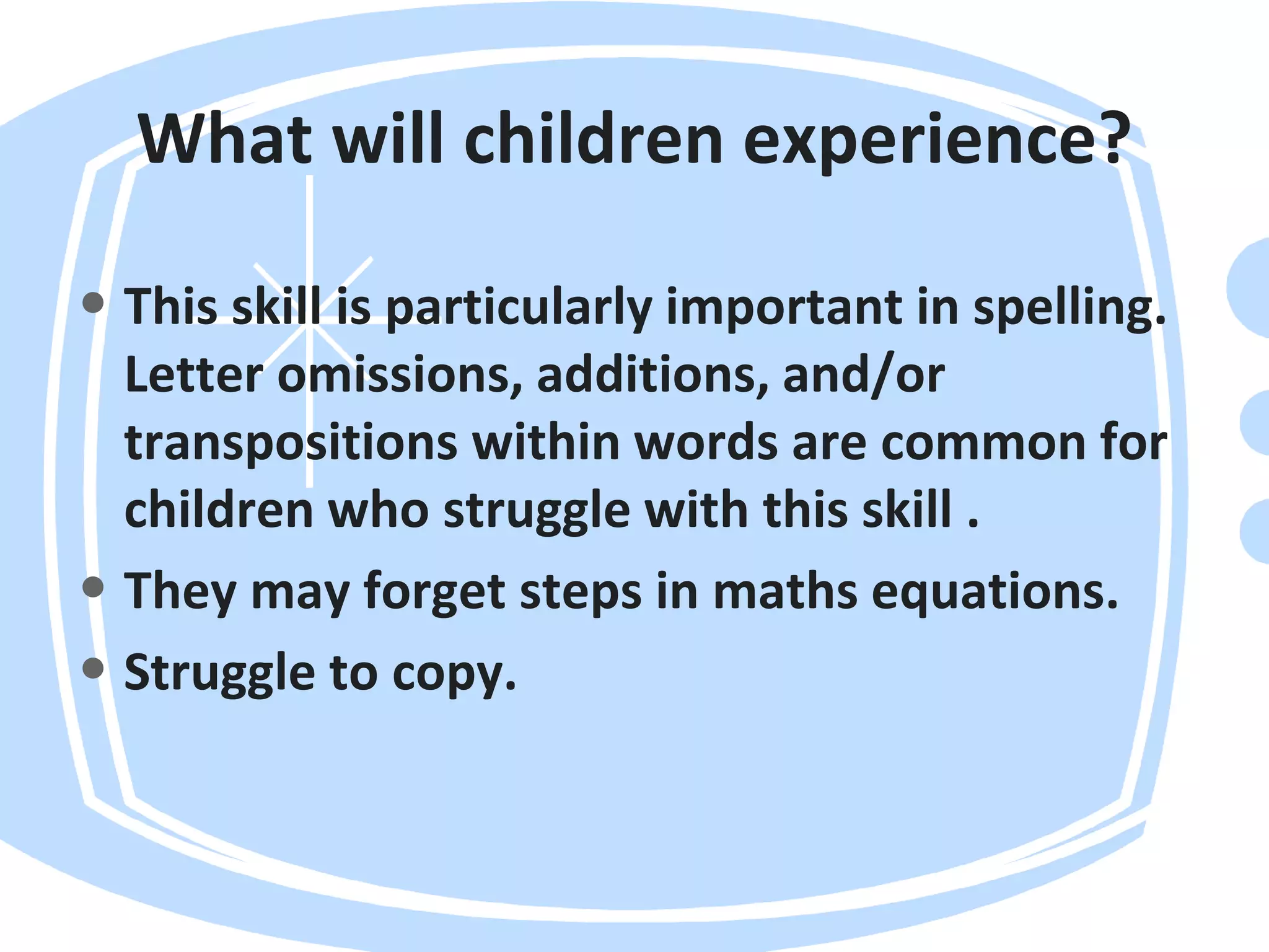 What will children experience?
• This skill is particularly important in spelling.
Letter omissions, additions, and/or
transpositions within words are common for
children who struggle with this skill .
• They may forget steps in maths equations.
• Struggle to copy.
 