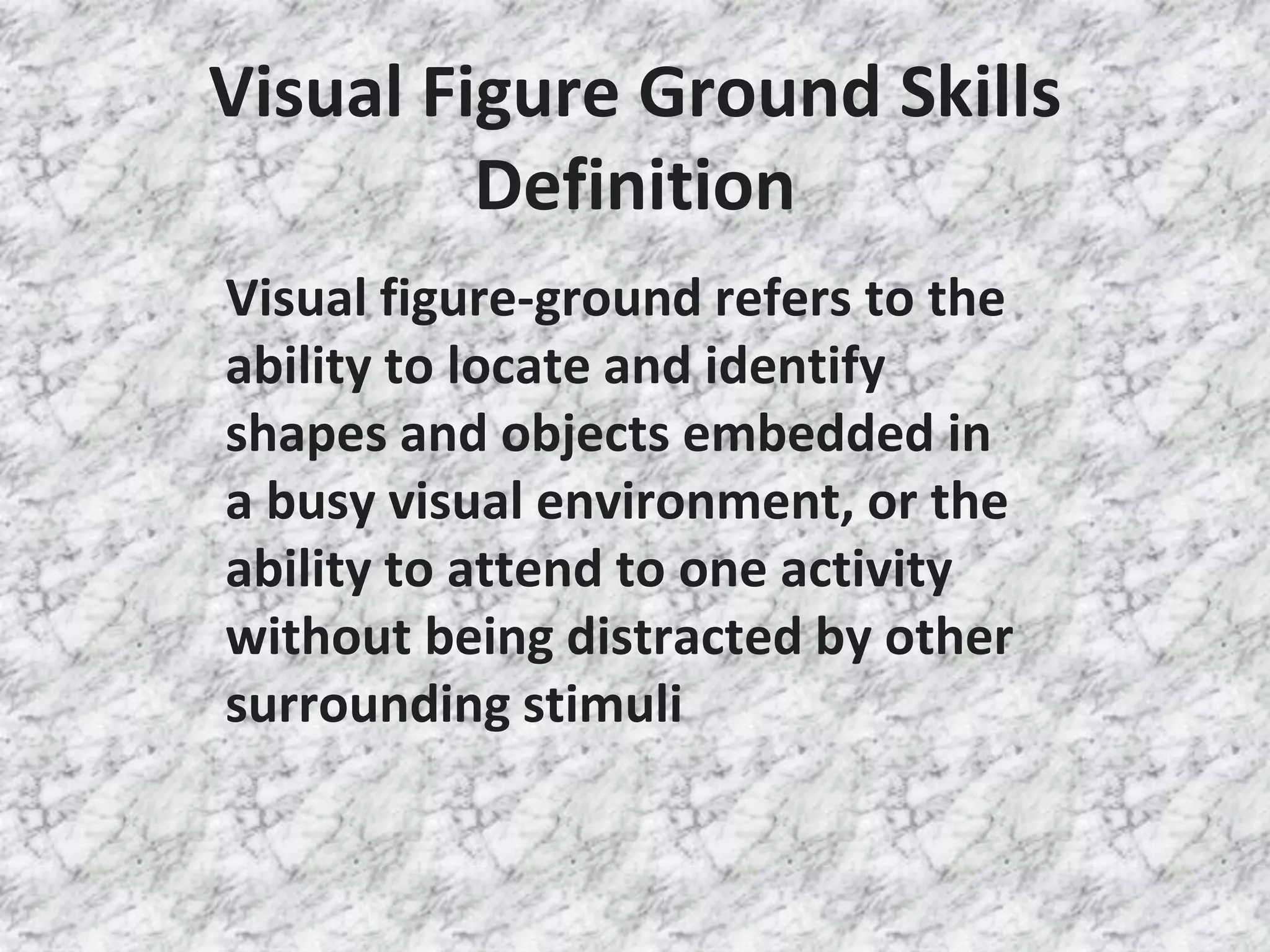 Visual Figure Ground Skills
Definition
Visual figure-ground refers to the
ability to locate and identify
shapes and objects embedded in
a busy visual environment, or the
ability to attend to one activity
without being distracted by other
surrounding stimuli
 