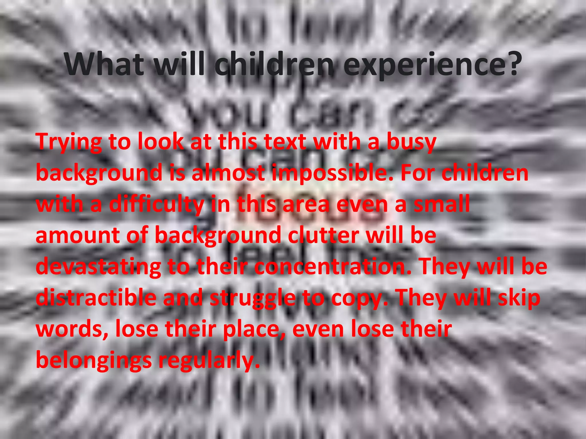 What will children experience?
Trying to look at this text with a busy
background is almost impossible. For children
with a difficulty in this area even a small
amount of background clutter will be
devastating to their concentration. They will be
distractible and struggle to copy. They will skip
words, lose their place, even lose their
belongings regularly.
 