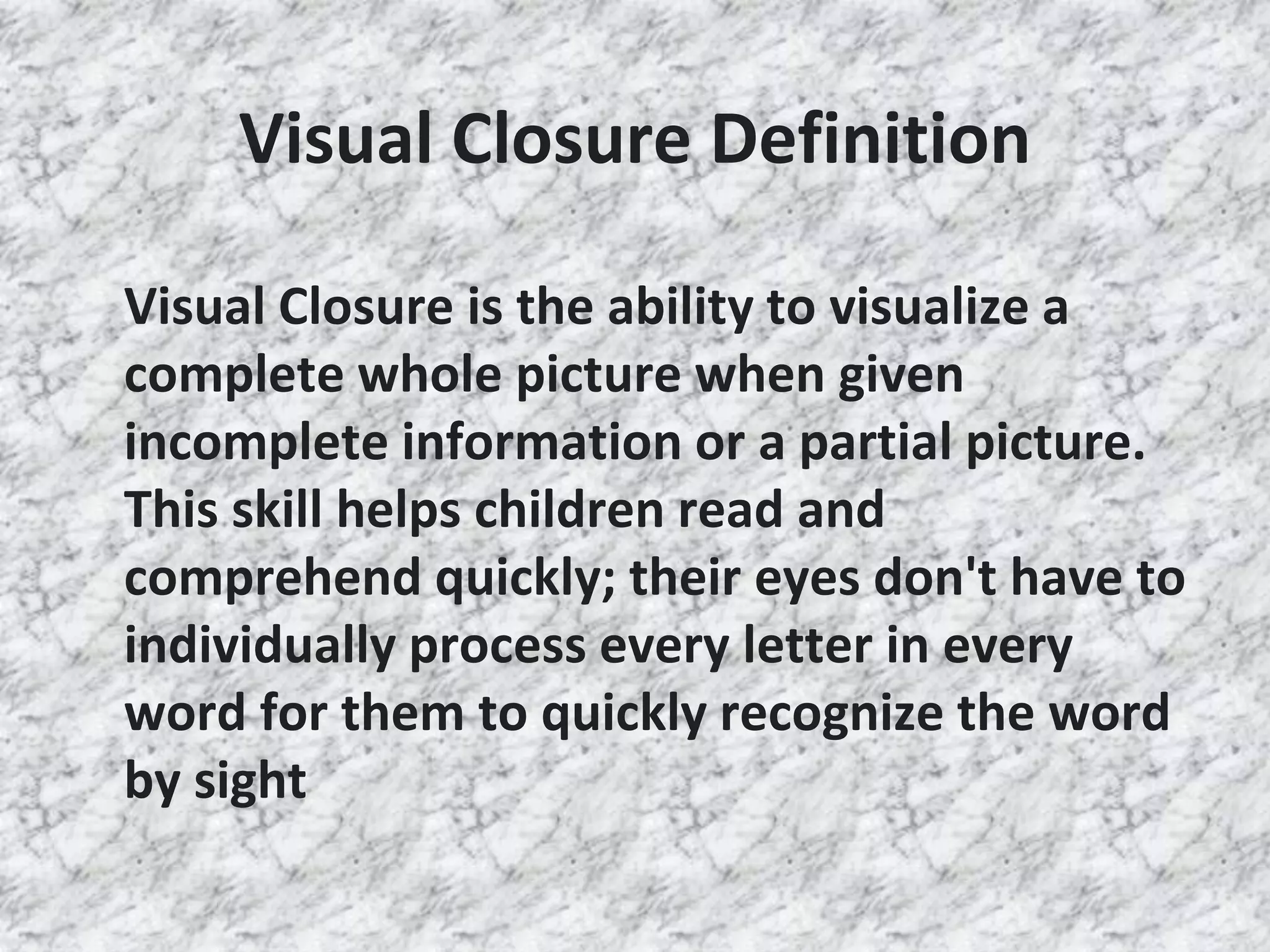 Visual Closure Definition
Visual Closure is the ability to visualize a
complete whole picture when given
incomplete information or a partial picture.
This skill helps children read and
comprehend quickly; their eyes don't have to
individually process every letter in every
word for them to quickly recognize the word
by sight
 