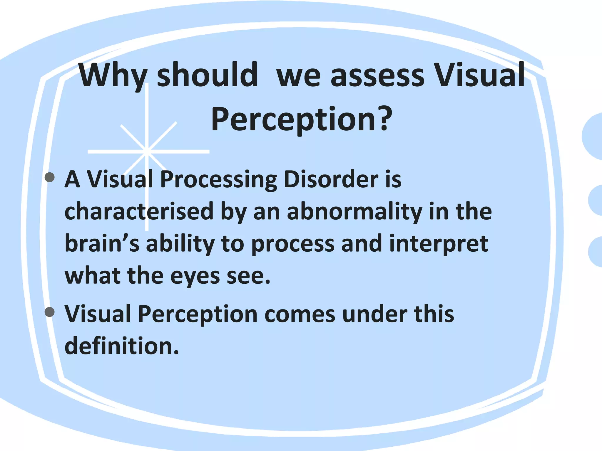Why should we assess Visual
Perception?
• A Visual Processing Disorder is
characterised by an abnormality in the
brain’s ability to process and interpret
what the eyes see.
• Visual Perception comes under this
definition.
 