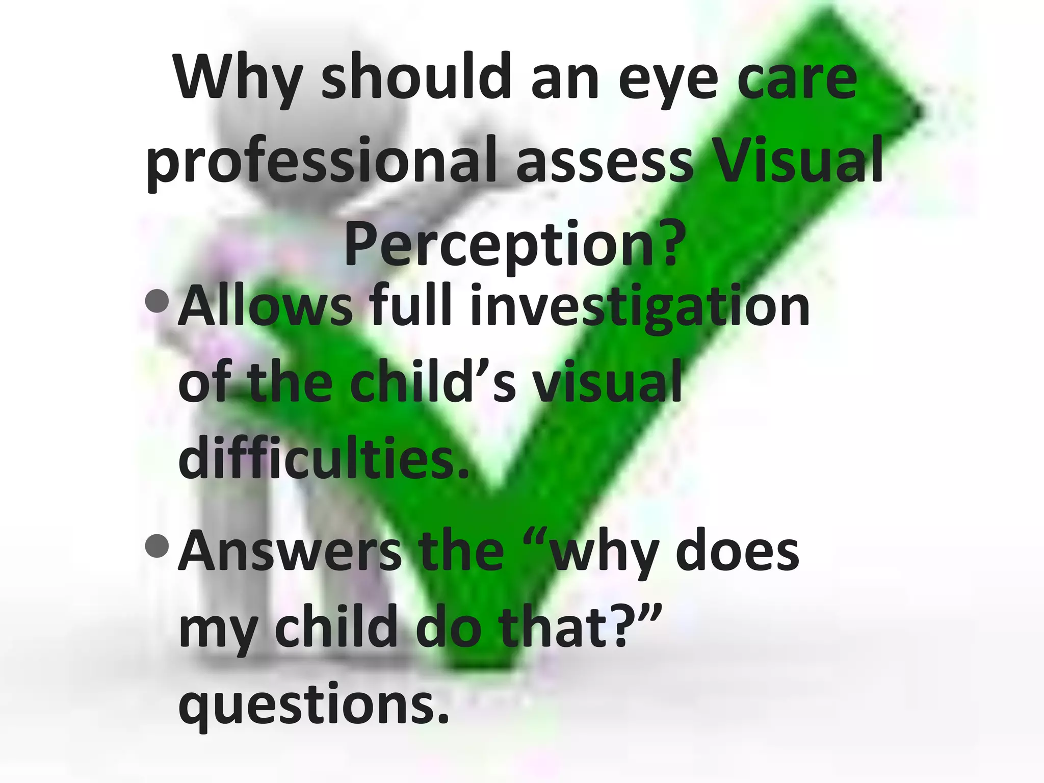 Why should an eye care
professional assess Visual
Perception?
•Allows full investigation
of the child’s visual
difficulties.
•Answers the “why does
my child do that?”
questions.
 