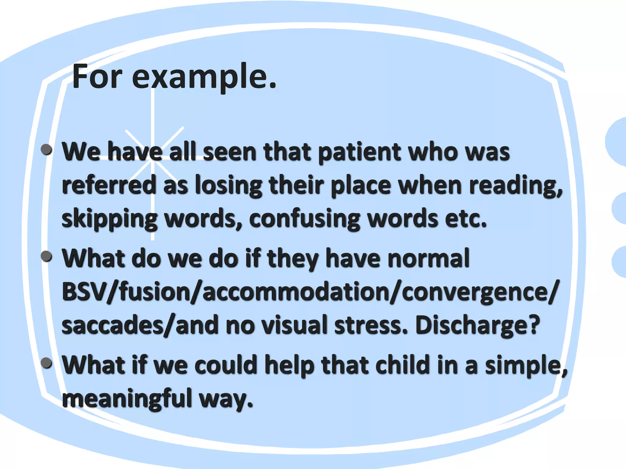 For example.
• We have all seen that patient who was
referred as losing their place when reading,
skipping words, confusing words etc.
• What do we do if they have normal
BSV/fusion/accommodation/convergence/
saccades/and no visual stress. Discharge?
• What if we could help that child in a simple,
meaningful way.
 