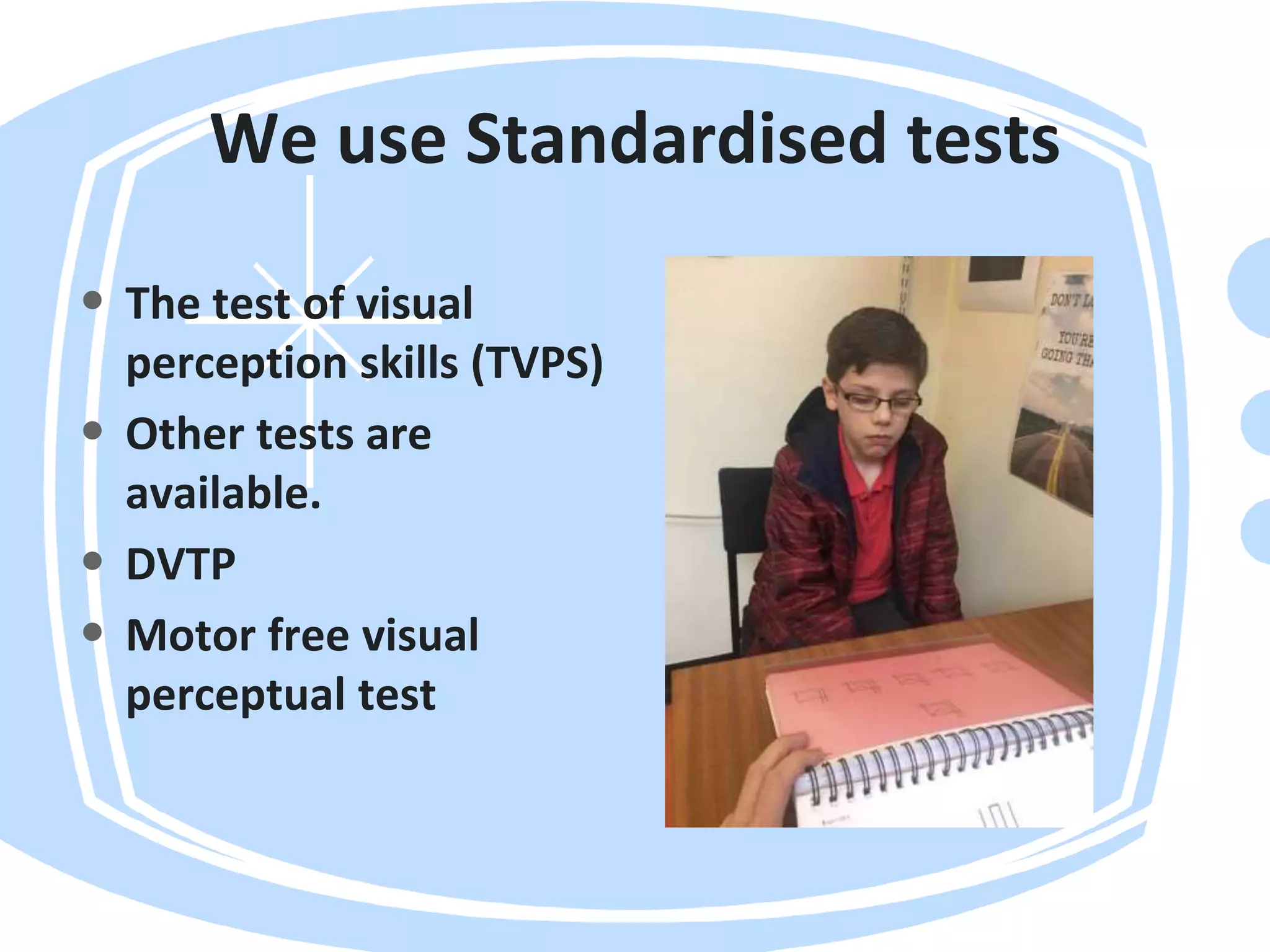 We use Standardised tests
• The test of visual
perception skills (TVPS)
• Other tests are
available.
• DVTP
• Motor free visual
perceptual test
 