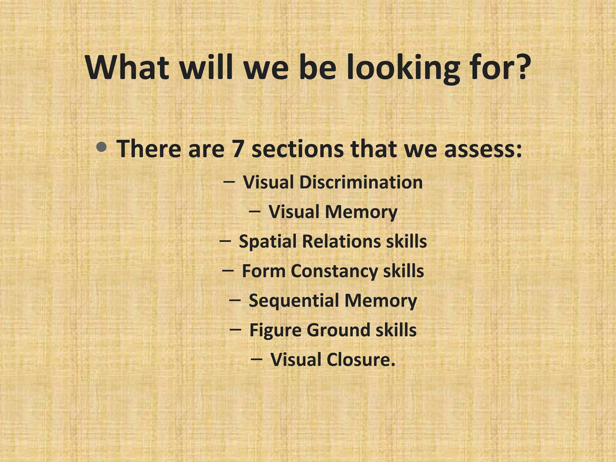 What will we be looking for?
• There are 7 sections that we assess:
– Visual Discrimination
– Visual Memory
– Spatial Relations skills
– Form Constancy skills
– Sequential Memory
– Figure Ground skills
– Visual Closure.
 