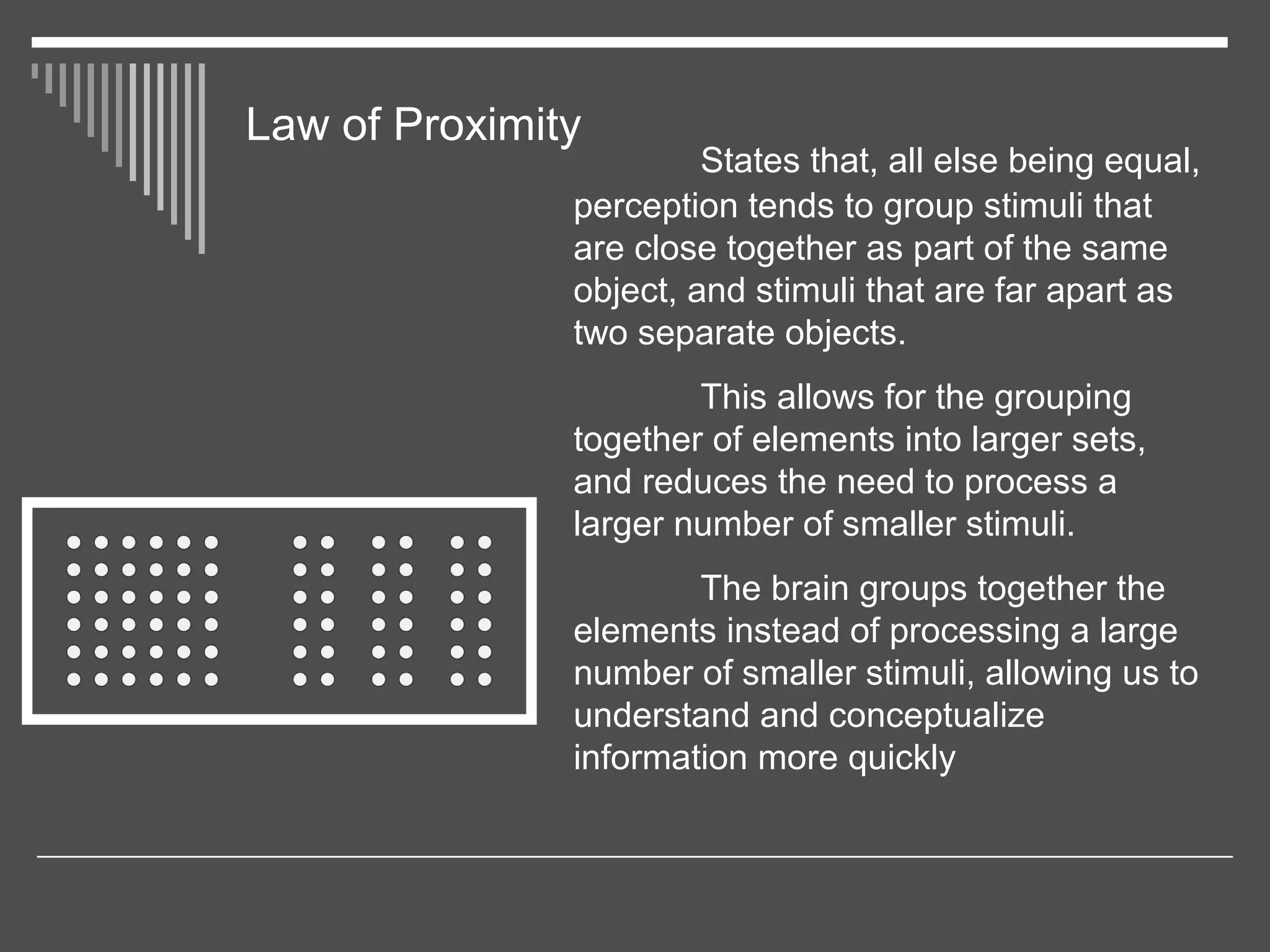 Law of Proximity
States that, all else being equal,
perception tends to group stimuli that
are close together as part of the same
object, and stimuli that are far apart as
two separate objects.
This allows for the grouping
together of elements into larger sets,
and reduces the need to process a
larger number of smaller stimuli.
The brain groups together the
elements instead of processing a large
number of smaller stimuli, allowing us to
understand and conceptualize
information more quickly
 