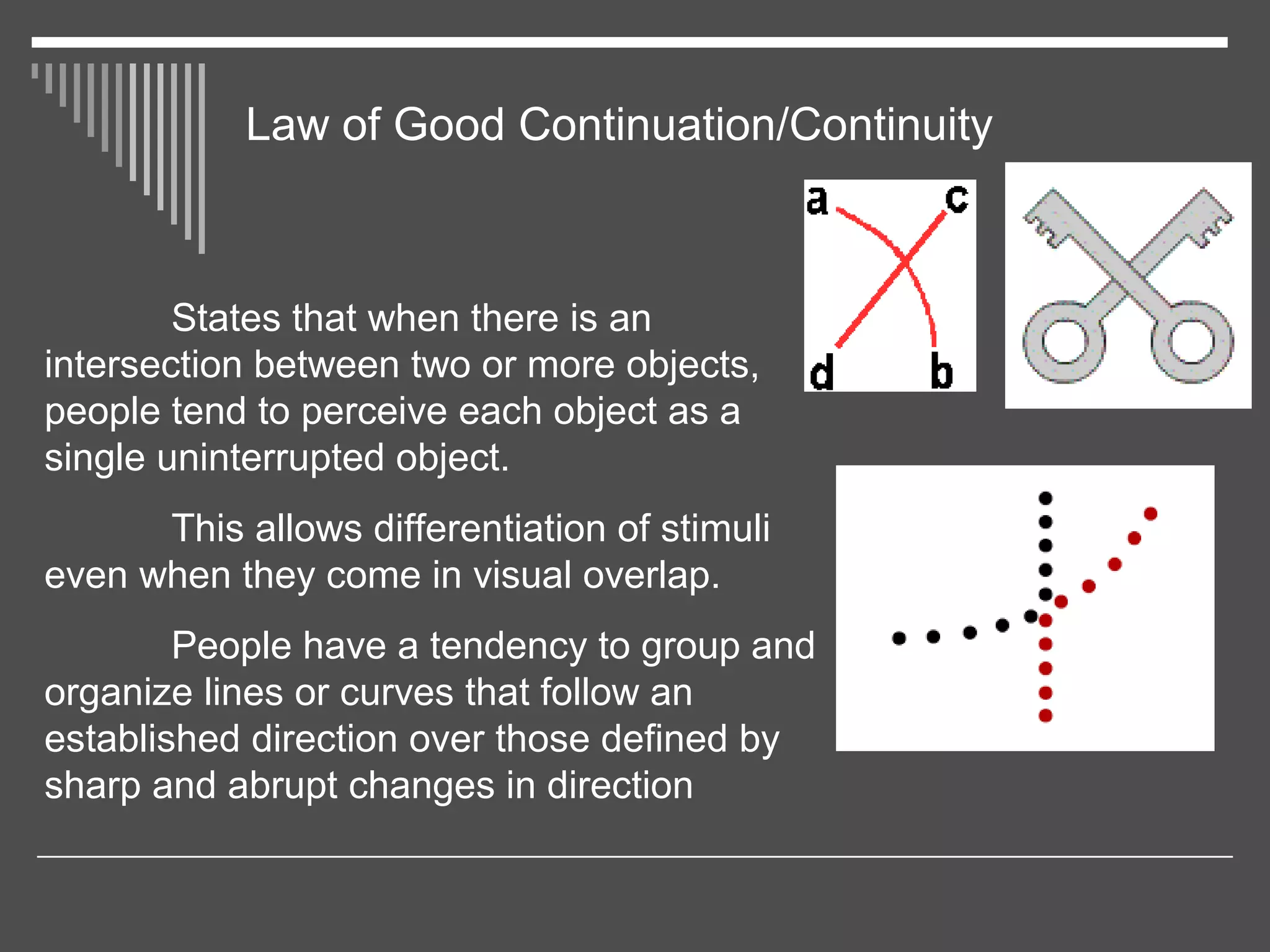 Law of Good Continuation/Continuity
States that when there is an
intersection between two or more objects,
people tend to perceive each object as a
single uninterrupted object.
This allows differentiation of stimuli
even when they come in visual overlap.
People have a tendency to group and
organize lines or curves that follow an
established direction over those defined by
sharp and abrupt changes in direction
 