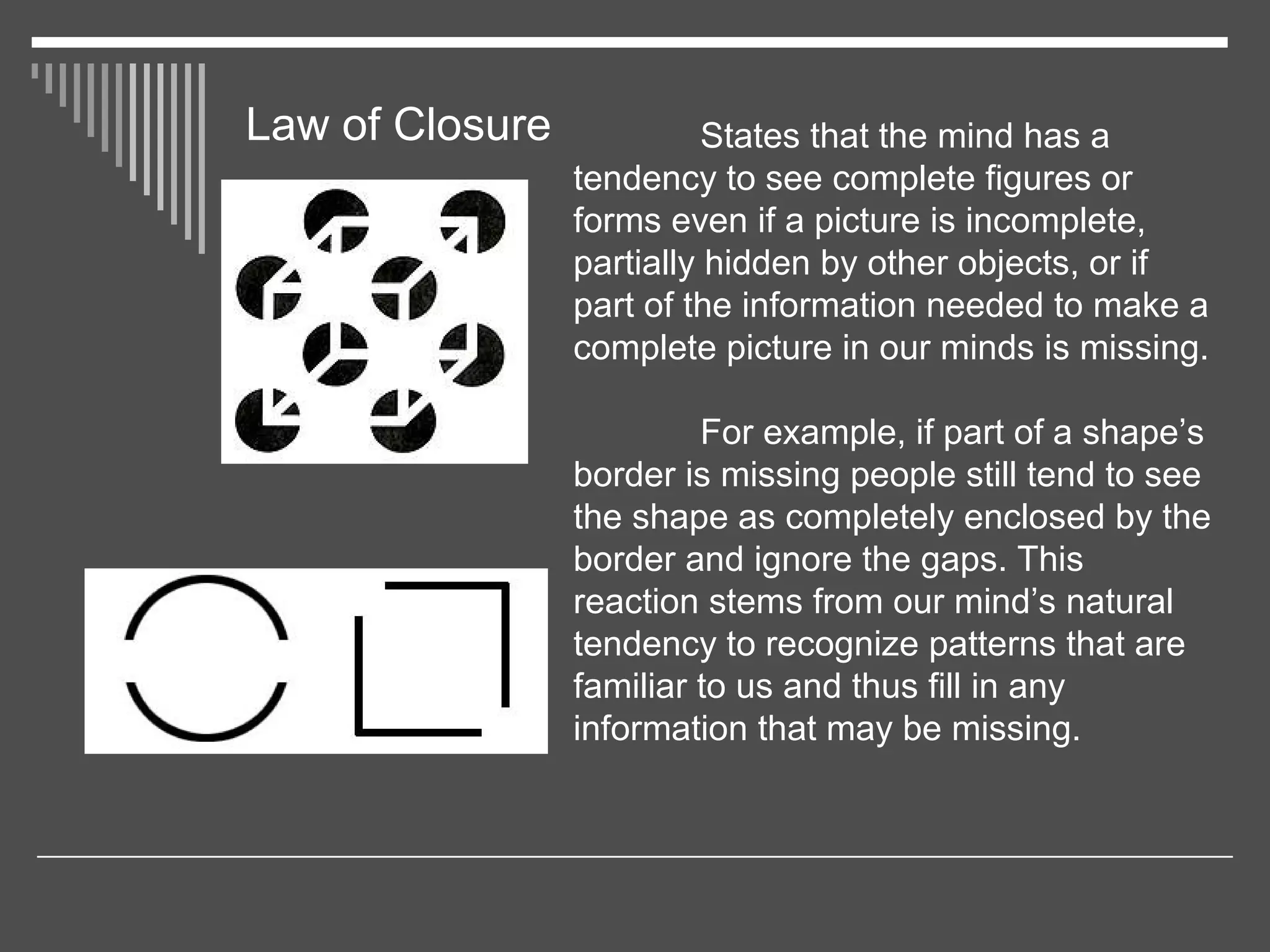 Law of Closure States that the mind has a
tendency to see complete figures or
forms even if a picture is incomplete,
partially hidden by other objects, or if
part of the information needed to make a
complete picture in our minds is missing.
For example, if part of a shape’s
border is missing people still tend to see
the shape as completely enclosed by the
border and ignore the gaps. This
reaction stems from our mind’s natural
tendency to recognize patterns that are
familiar to us and thus fill in any
information that may be missing.
 