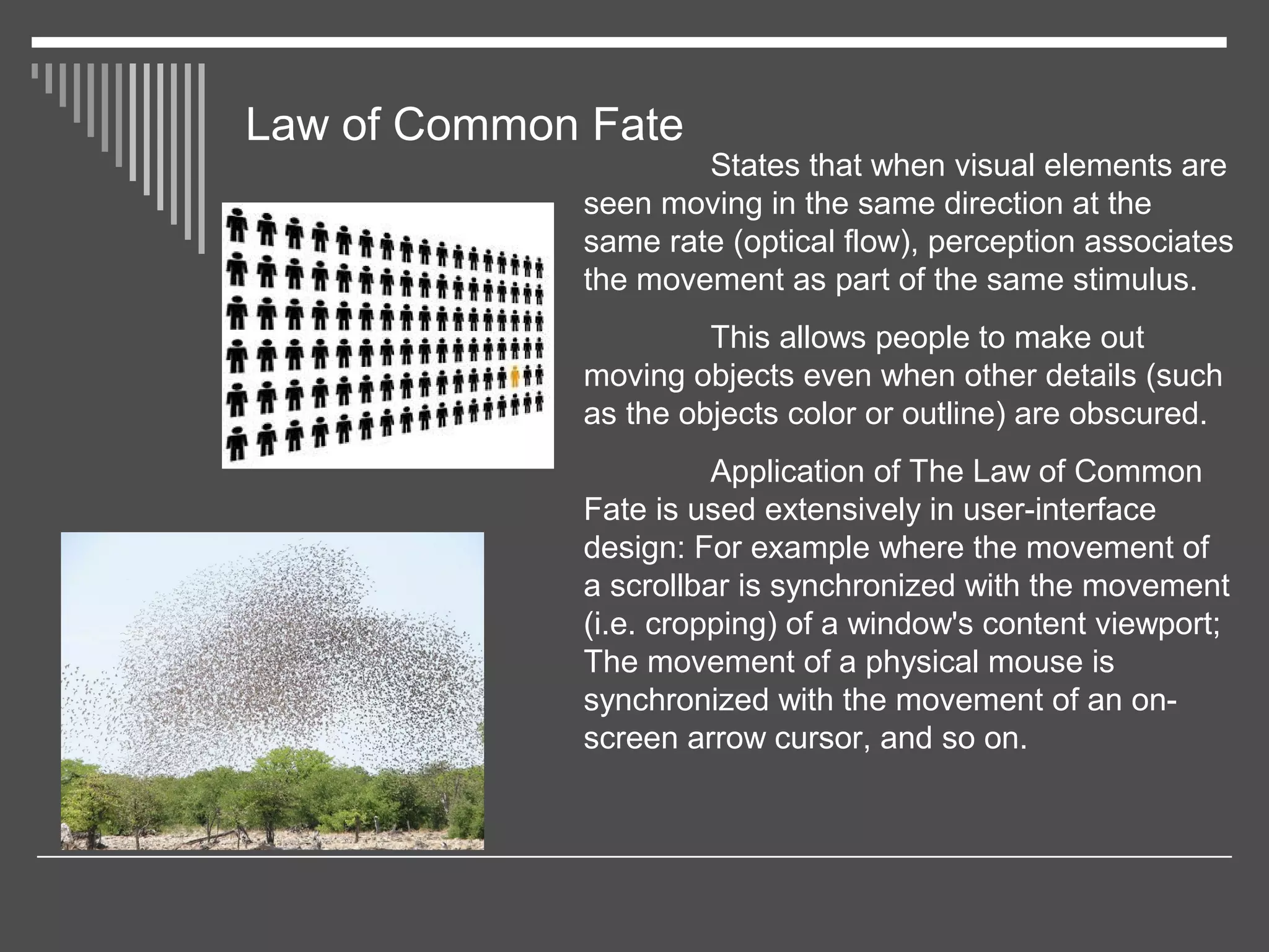 Law of Common Fate
States that when visual elements are
seen moving in the same direction at the
same rate (optical flow), perception associates
the movement as part of the same stimulus.
This allows people to make out
moving objects even when other details (such
as the objects color or outline) are obscured.
Application of The Law of Common
Fate is used extensively in user-interface
design: For example where the movement of
a scrollbar is synchronized with the movement
(i.e. cropping) of a window's content viewport;
The movement of a physical mouse is
synchronized with the movement of an on-
screen arrow cursor, and so on.
 