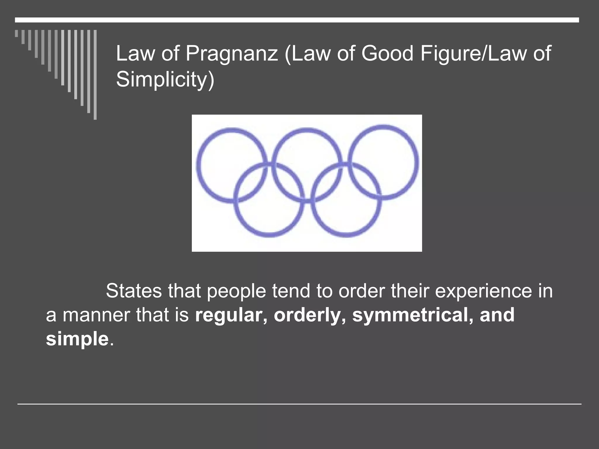 Law of Pragnanz (Law of Good Figure/Law of
Simplicity)
States that people tend to order their experience in
a manner that is regular, orderly, symmetrical, and
simple.
 