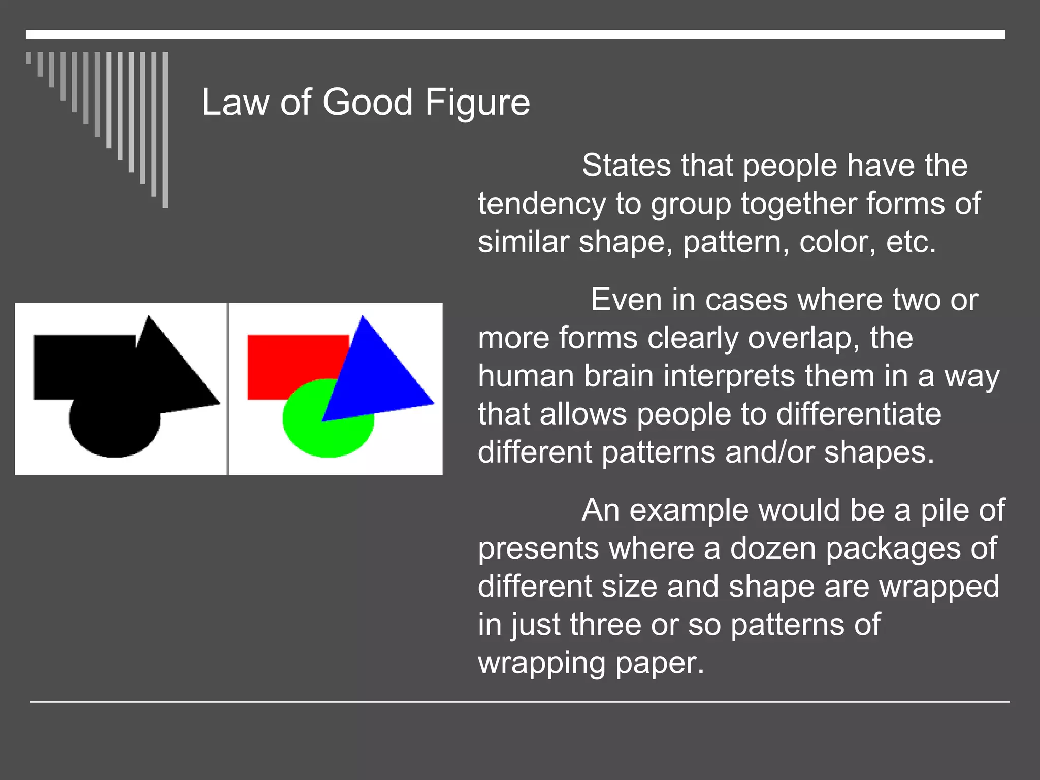 Law of Good Figure
States that people have the
tendency to group together forms of
similar shape, pattern, color, etc.
Even in cases where two or
more forms clearly overlap, the
human brain interprets them in a way
that allows people to differentiate
different patterns and/or shapes.
An example would be a pile of
presents where a dozen packages of
different size and shape are wrapped
in just three or so patterns of
wrapping paper.
 