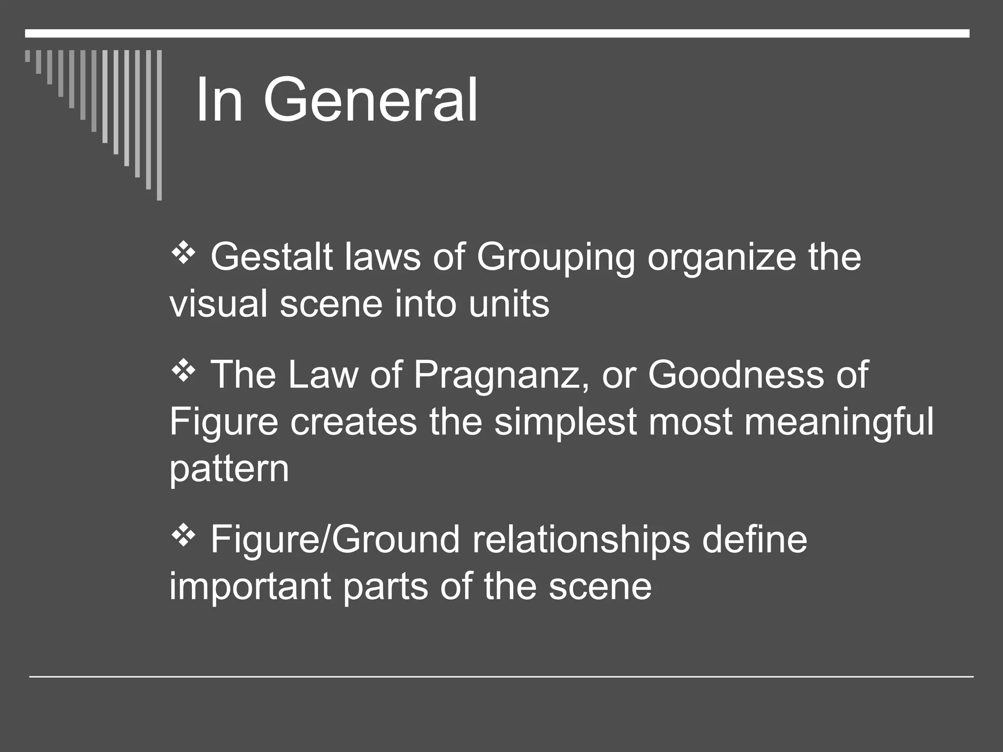 In General
 Gestalt laws of Grouping organize the
visual scene into units
 The Law of Pragnanz, or Goodness of
Figure creates the simplest most meaningful
pattern
 Figure/Ground relationships define
important parts of the scene
 