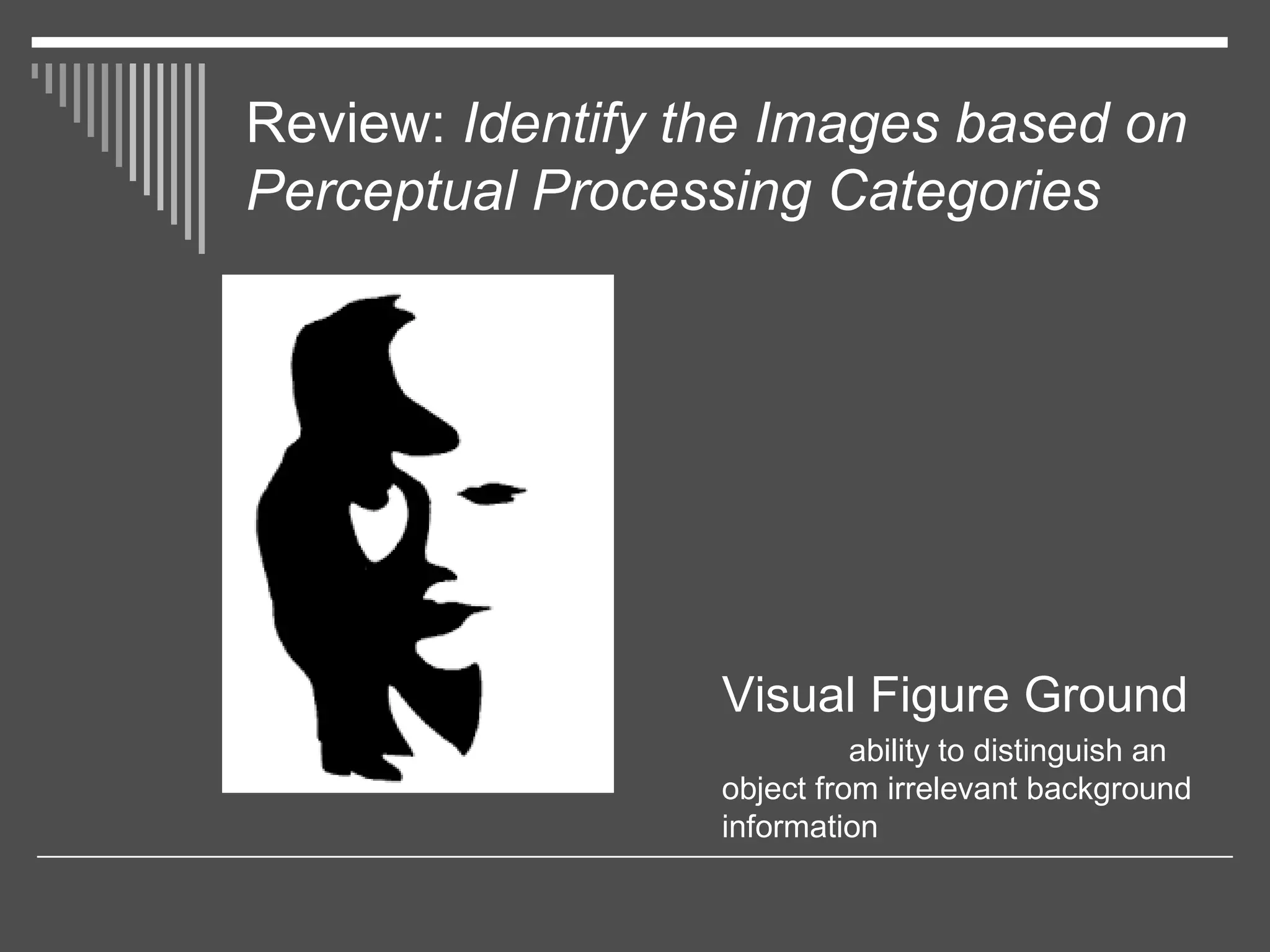 Review: Identify the Images based on
Perceptual Processing Categories
Visual Figure Ground
ability to distinguish an
object from irrelevant background
information
 