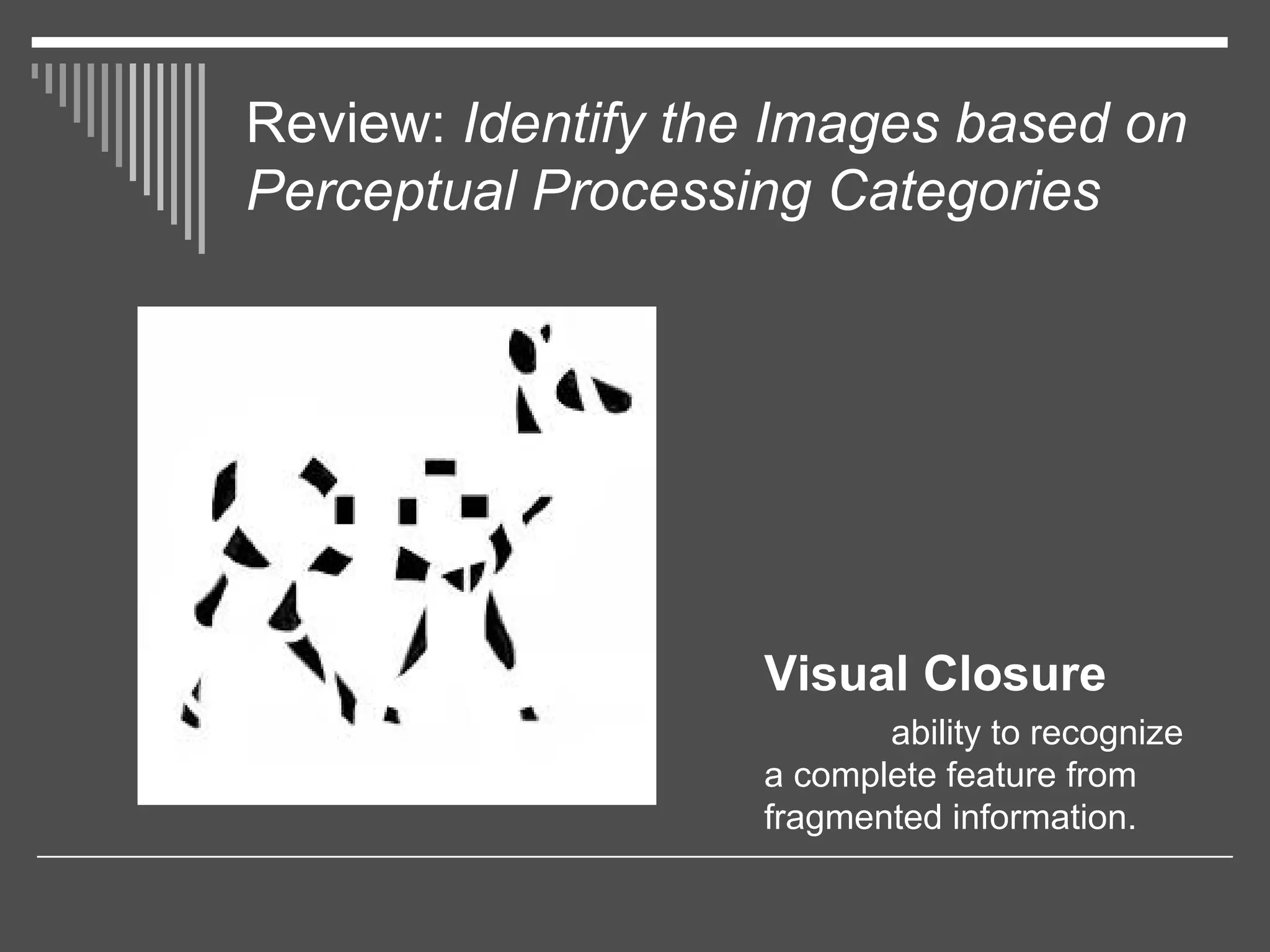 Review: Identify the Images based on
Perceptual Processing Categories
Visual Closure
ability to recognize
a complete feature from
fragmented information.
 