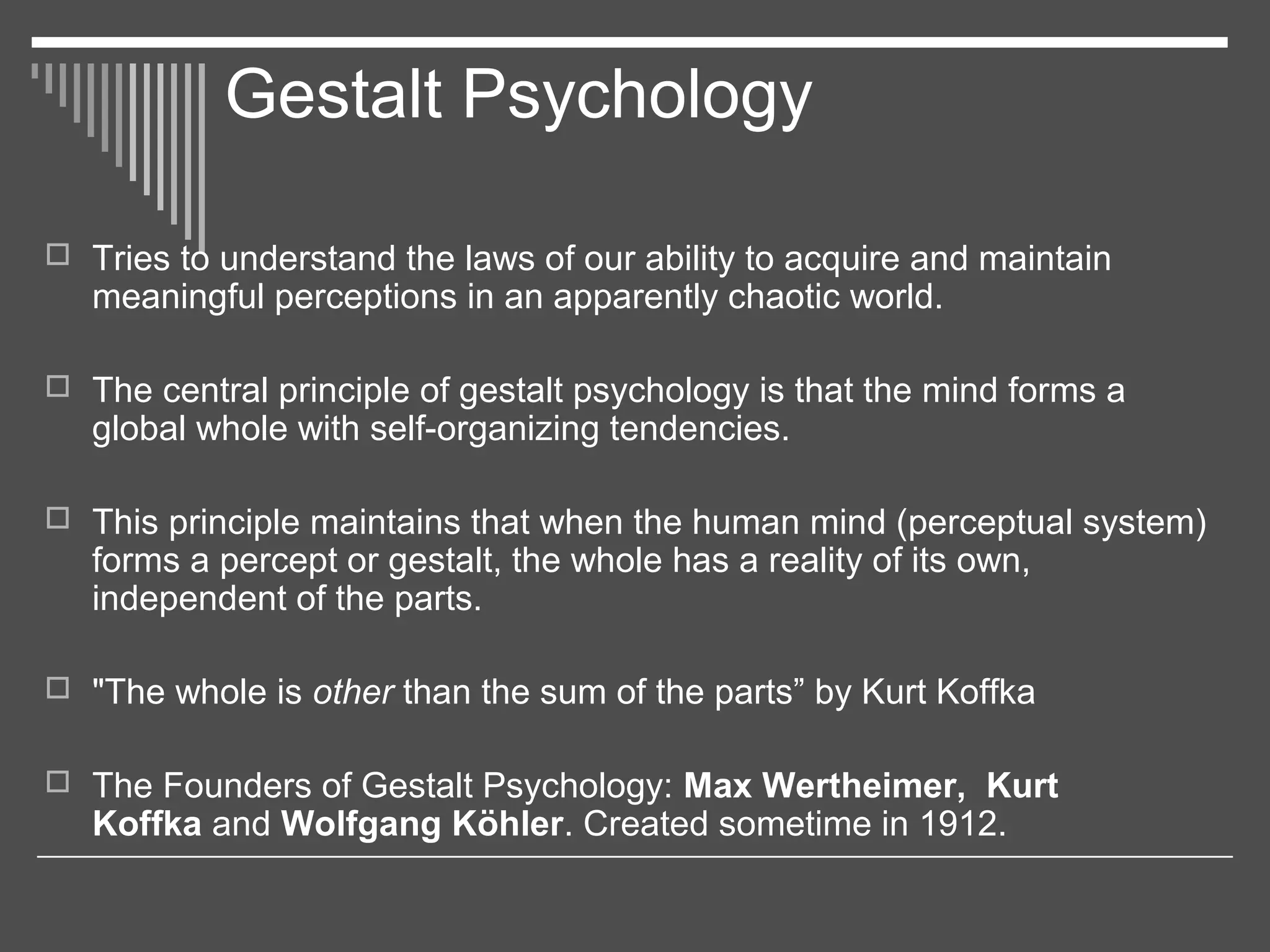 Gestalt Psychology
 Tries to understand the laws of our ability to acquire and maintain
meaningful perceptions in an apparently chaotic world.
 The central principle of gestalt psychology is that the mind forms a
global whole with self-organizing tendencies.
 This principle maintains that when the human mind (perceptual system)
forms a percept or gestalt, the whole has a reality of its own,
independent of the parts.
 "The whole is other than the sum of the parts” by Kurt Koffka
 The Founders of Gestalt Psychology: Max Wertheimer, Kurt
Koffka and Wolfgang Köhler. Created sometime in 1912.
 