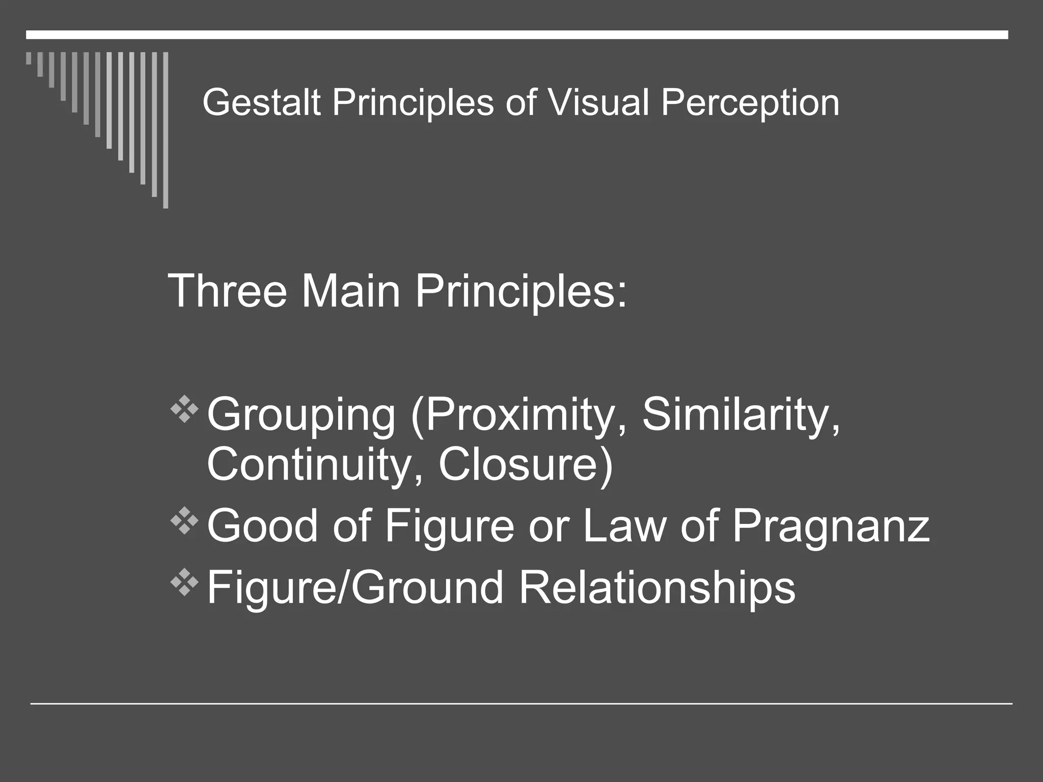 Gestalt Principles of Visual Perception
Three Main Principles:
Grouping (Proximity, Similarity,
Continuity, Closure)
Good of Figure or Law of Pragnanz
Figure/Ground Relationships
 