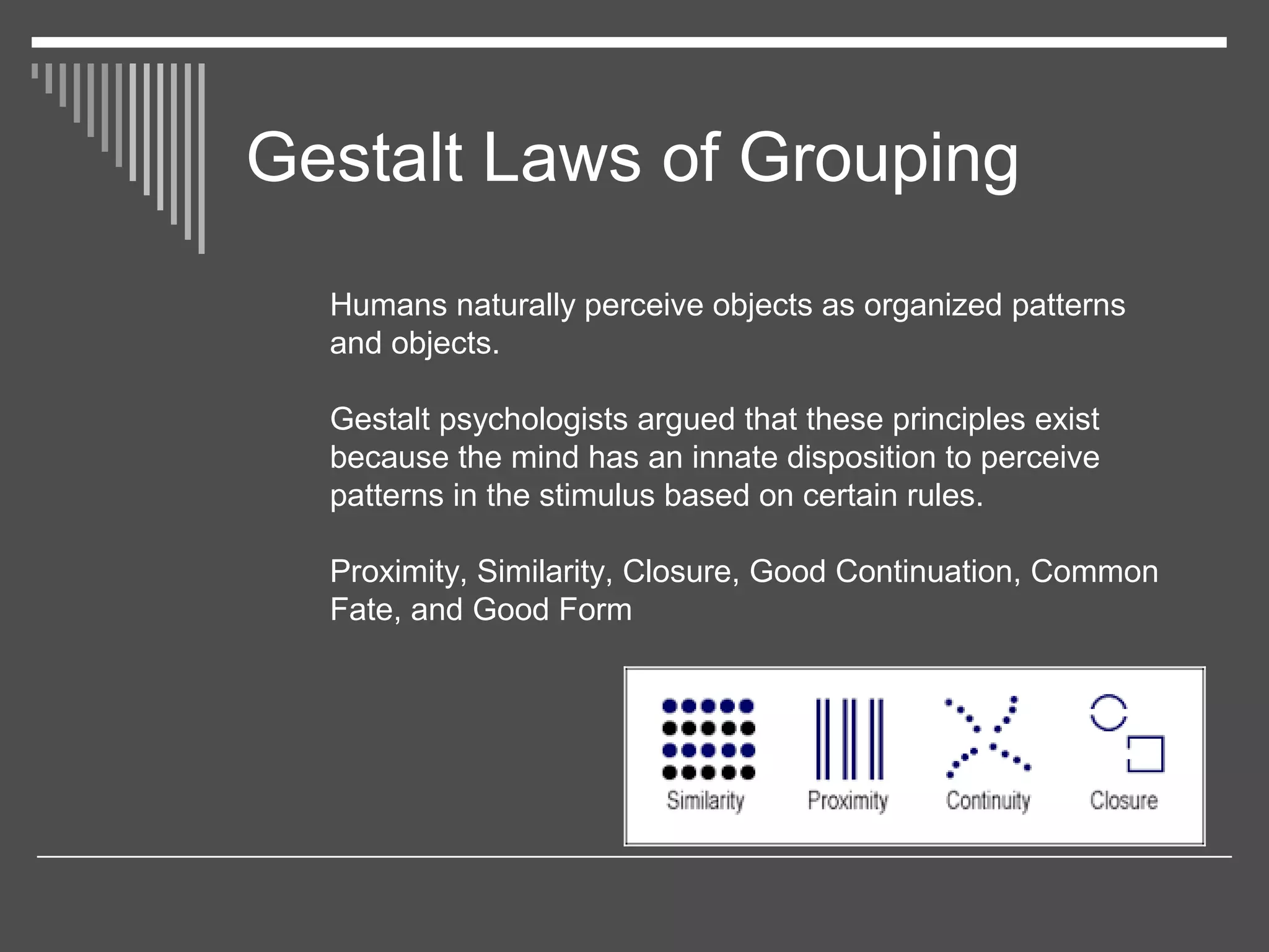 Gestalt Laws of Grouping
Humans naturally perceive objects as organized patterns
and objects.
Gestalt psychologists argued that these principles exist
because the mind has an innate disposition to perceive
patterns in the stimulus based on certain rules.
Proximity, Similarity, Closure, Good Continuation, Common
Fate, and Good Form
 