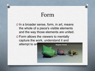 Form
O In a broader sense, form, in art, means
the whole of a piece's visible elements
and the way those elements are united.
O Form allows the viewers to mentally
capture the work, understand it and
attempt to analyze it.
 