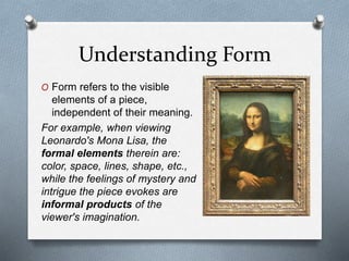 Understanding Form
O Form refers to the visible
elements of a piece,
independent of their meaning.
For example, when viewing
Leonardo's Mona Lisa, the
formal elements therein are:
color, space, lines, shape, etc.,
while the feelings of mystery and
intrigue the piece evokes are
informal products of the
viewer's imagination.
 