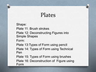 Plates
Shape:
Plate 11: Brush strokes
Plate 12: Deconstructing Figures into
Simple Shapes
Form:
Plate 13:Types of Form using pencil
Plate 14: Types of Form using Technical
Pen
Plate 15: Types of Form using brushes
Plate 16: Deconstruction of Figure using
Form
 