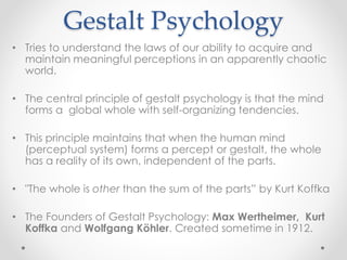 Gestalt Psychology
• Tries to understand the laws of our ability to acquire and
maintain meaningful perceptions in an apparently chaotic
world.
• The central principle of gestalt psychology is that the mind
forms a global whole with self-organizing tendencies.
• This principle maintains that when the human mind
(perceptual system) forms a percept or gestalt, the whole
has a reality of its own, independent of the parts.
• "The whole is other than the sum of the parts” by Kurt Koffka
• The Founders of Gestalt Psychology: Max Wertheimer, Kurt
Koffka and Wolfgang Köhler. Created sometime in 1912.
 