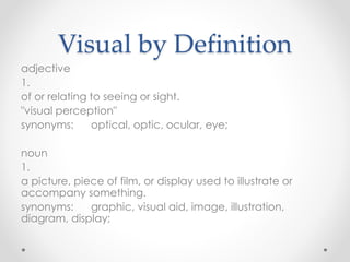 Visual by Definition
adjective
1.
of or relating to seeing or sight.
"visual perception"
synonyms: optical, optic, ocular, eye;
noun
1.
a picture, piece of film, or display used to illustrate or
accompany something.
synonyms: graphic, visual aid, image, illustration,
diagram, display;
 