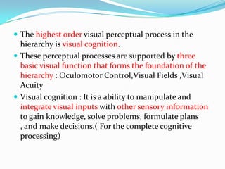  The highest order visual perceptual process in the

hierarchy is visual cognition.
 These perceptual processes are supported by three
basic visual function that forms the foundation of the
hierarchy : Oculomotor Control,Visual Fields ,Visual
Acuity
 Visual cognition : It is a ability to manipulate and
integrate visual inputs with other sensory information
to gain knowledge, solve problems, formulate plans
, and make decisions.( For the complete cognitive
processing)

 