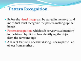 Pattern Recognition
 Before the visual image can be stored in memory , and

individual must recognize the pattern making up the
image .
 Pattern recognition, which sub-serves visual memory
in the hierarchy , it involves identifying the object
from the surroundings.
 A salient feature is one that distinguishes a particular
object from another .

 
