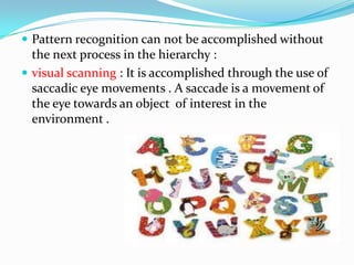  Pattern recognition can not be accomplished without

the next process in the hierarchy :
 visual scanning : It is accomplished through the use of
saccadic eye movements . A saccade is a movement of
the eye towards an object of interest in the
environment .

 