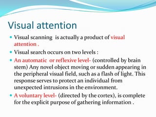Visual attention
 Visual scanning is actually a product of visual

attention .
 Visual search occurs on two levels :
 An automatic or reflexive level- (controlled by brain
stem) Any novel object moving or sudden appearing in
the peripheral visual field, such as a flash of light. This
response serves to protect an individual from
unexpected intrusions in the environment.
 A voluntary level- (directed by the cortex), is complete
for the explicit purpose of gathering information .

 