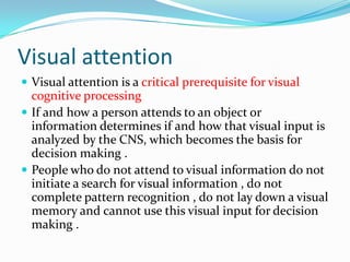 Visual attention
 Visual attention is a critical prerequisite for visual

cognitive processing
 If and how a person attends to an object or
information determines if and how that visual input is
analyzed by the CNS, which becomes the basis for
decision making .
 People who do not attend to visual information do not
initiate a search for visual information , do not
complete pattern recognition , do not lay down a visual
memory and cannot use this visual input for decision
making .

 