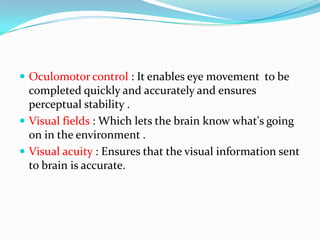  Oculomotor control : It enables eye movement to be

completed quickly and accurately and ensures
perceptual stability .
 Visual fields : Which lets the brain know what's going
on in the environment .
 Visual acuity : Ensures that the visual information sent
to brain is accurate.

 