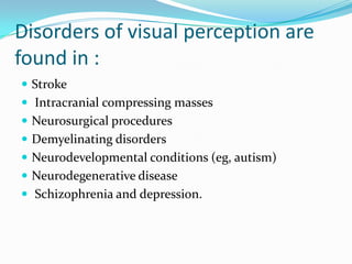 Disorders of visual perception are
found in :
 Stroke
 Intracranial compressing masses
 Neurosurgical procedures
 Demyelinating disorders

 Neurodevelopmental conditions (eg, autism)
 Neurodegenerative disease
 Schizophrenia and depression.

 