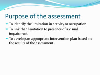 Purpose of the assessment
 To identify the limitation in activity or occupation.
 To link that limitation to presence of a visual

impairment
 To develop an appropriate intervention plan based on
the results of the assessment .

 
