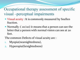Occupational therapy assessment of specific
visual –perceptual impairments
 Visual acuity : It is commonly measured by Snellen

fraction.
 Normally :( 20/20) it means that a person can see the
letter that a person with normal vision can see at 20
feet.
The common Defects of visual acuity are :
1. Myopia(nearsightedness),
2. Hyperopia(farsightedness)

 