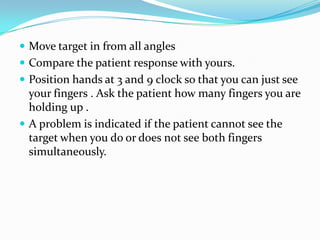  Move target in from all angles
 Compare the patient response with yours.
 Position hands at 3 and 9 clock so that you can just see

your fingers . Ask the patient how many fingers you are
holding up .
 A problem is indicated if the patient cannot see the
target when you do or does not see both fingers
simultaneously.

 