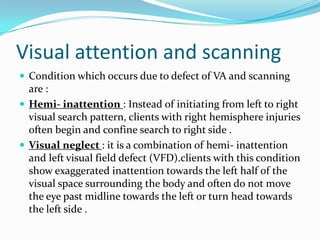 Visual attention and scanning
 Condition which occurs due to defect of VA and scanning

are :
 Hemi- inattention : Instead of initiating from left to right
visual search pattern, clients with right hemisphere injuries
often begin and confine search to right side .
 Visual neglect : it is a combination of hemi- inattention
and left visual field defect (VFD).clients with this condition
show exaggerated inattention towards the left half of the
visual space surrounding the body and often do not move
the eye past midline towards the left or turn head towards
the left side .

 