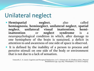 Unilateral neglect
 Hemispatial

neglect,
also
called
hemiagnosia, hemineglect, unilateral neglect, spatial
neglect, unilateral visual inattention, hemiinattention
or
neglect
syndrome
is
a
neuropsychological condition in which, after damage to
one hemisphere of the brain is sustained, a deficit in
attention to and awareness of one side of space is observed.
 It is defined by the inability of a person to process and
perceive stimuli on one side of the body or environment
that is not due to a lack of sensation.
Unsworth, C. A. (2007). Cognitive and Perceptual Dysfunction. In T. J. Schmitz & S. B. O’Sullivan (Eds.), Physical
Rehabilitation (pp. 1149-1185). Philadelphia, F.A: Davis Company.

 