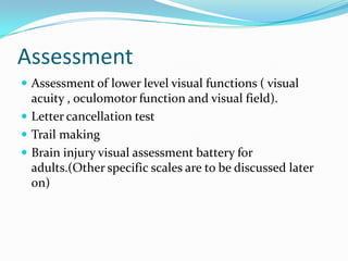 Assessment
 Assessment of lower level visual functions ( visual

acuity , oculomotor function and visual field).
 Letter cancellation test
 Trail making
 Brain injury visual assessment battery for
adults.(Other specific scales are to be discussed later
on)

 